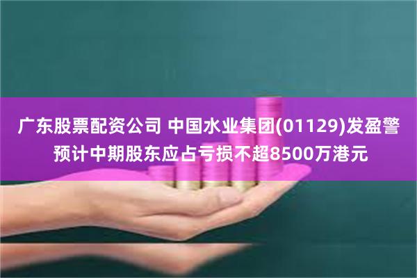 广东股票配资公司 中国水业集团(01129)发盈警 预计中期股东应占亏损不超8500万港元