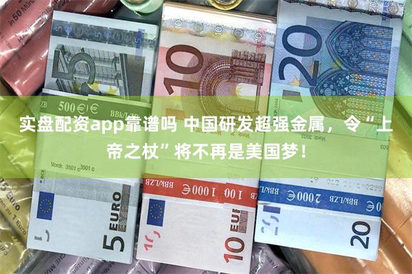 实盘配资app靠谱吗 中国研发超强金属，令“上帝之杖”将不再是美国梦！