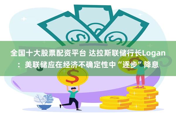 全国十大股票配资平台 达拉斯联储行长Logan：美联储应在经济不确定性中“逐步”降息