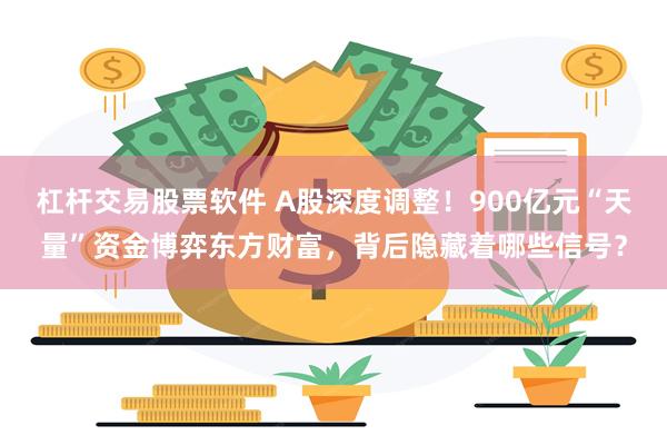 杠杆交易股票软件 A股深度调整！900亿元“天量”资金博弈东方财富，背后隐藏着哪些信号？