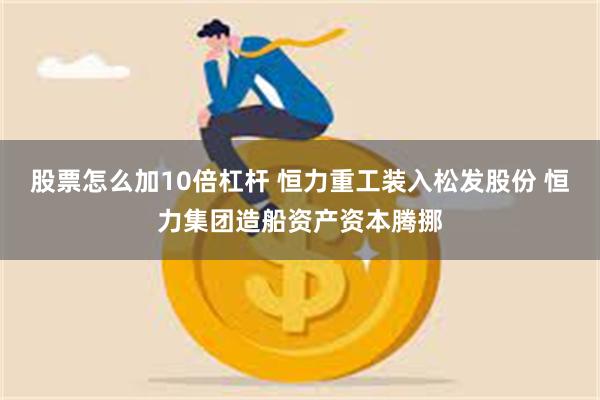 股票怎么加10倍杠杆 恒力重工装入松发股份 恒力集团造船资产资本腾挪