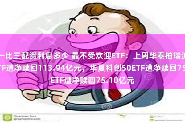 一比三配资利息多少 最不受欢迎ETF：上周华泰柏瑞沪深300ETF遭净赎回113.94亿元，华夏科创50ETF遭净赎回75.10亿元