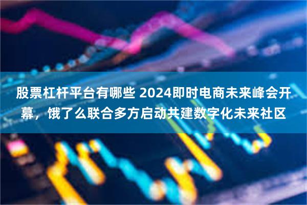 股票杠杆平台有哪些 2024即时电商未来峰会开幕，饿了么联合多方启动共建数字化未来社区