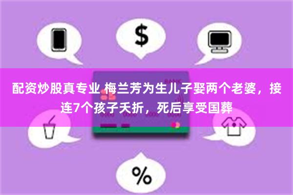 配资炒股真专业 梅兰芳为生儿子娶两个老婆，接连7个孩子夭折，死后享受国葬