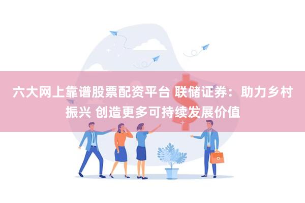 六大网上靠谱股票配资平台 联储证券：助力乡村振兴 创造更多可持续发展价值