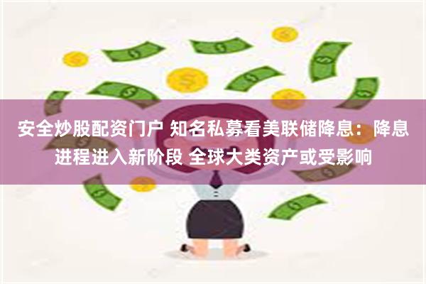 安全炒股配资门户 知名私募看美联储降息：降息进程进入新阶段 全球大类资产或受影响