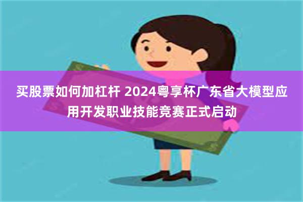 买股票如何加杠杆 2024粤享杯广东省大模型应用开发职业技能竞赛正式启动