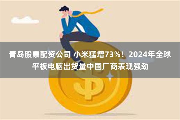 青岛股票配资公司 小米猛增73%！2024年全球平板电脑出货量中国厂商表现强劲