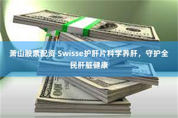 萧山股票配资 Swisse护肝片科学养肝，守护全民肝脏健康