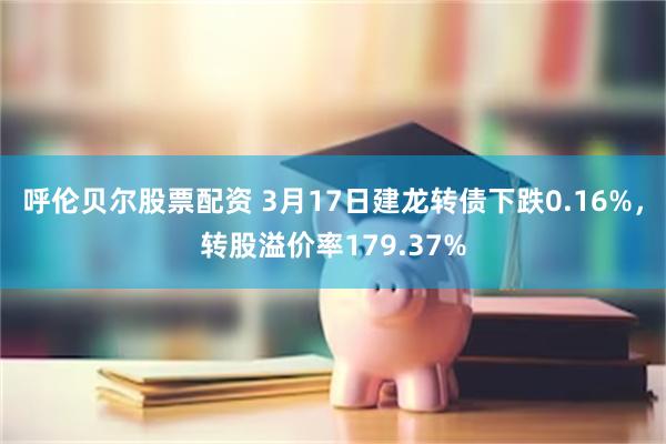 呼伦贝尔股票配资 3月17日建龙转债下跌0.16%，转股溢价率179.37%