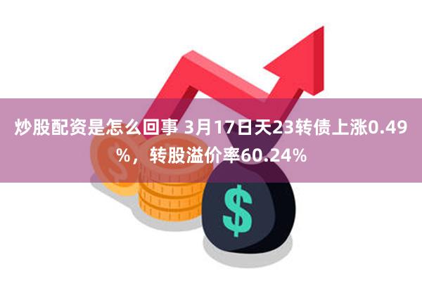 炒股配资是怎么回事 3月17日天23转债上涨0.49%，转股溢价率60.24%